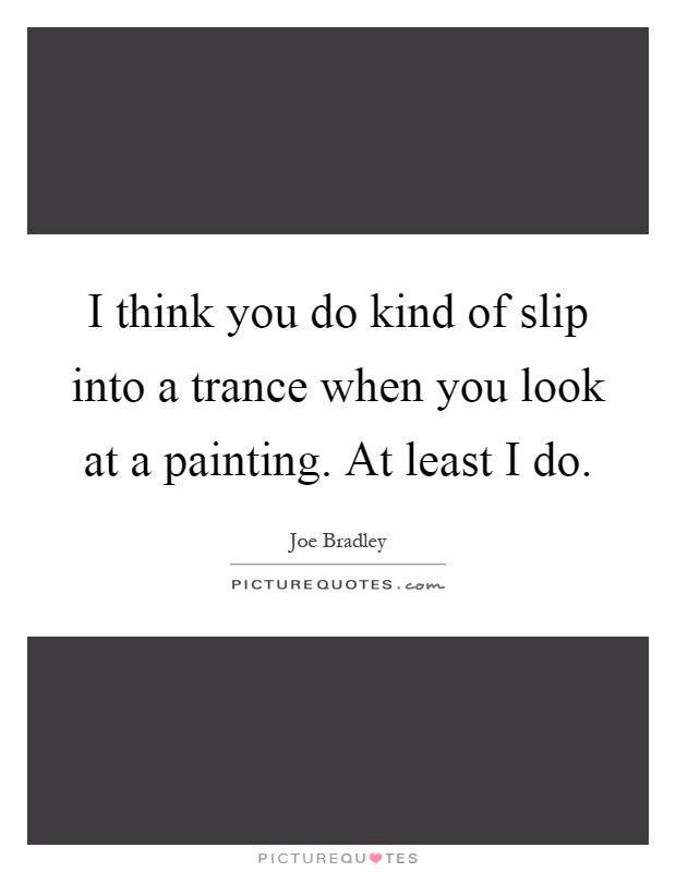 I think you do kind of slip into a trance when you look at a painting. At least I do Picture Quote #1