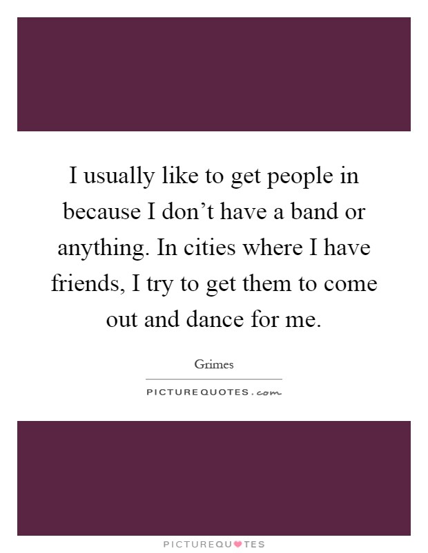 I usually like to get people in because I don't have a band or anything. In cities where I have friends, I try to get them to come out and dance for me Picture Quote #1