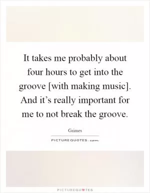 It takes me probably about four hours to get into the groove [with making music]. And it’s really important for me to not break the groove Picture Quote #1