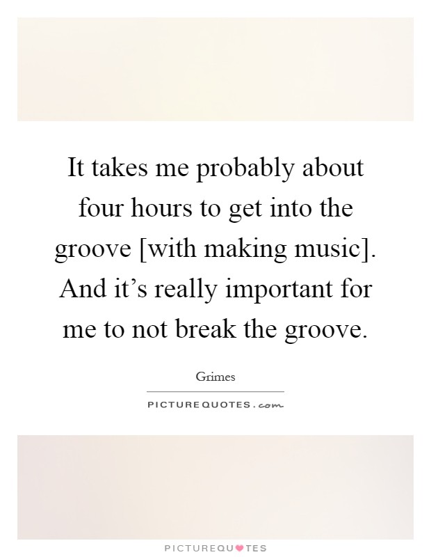 It takes me probably about four hours to get into the groove [with making music]. And it's really important for me to not break the groove Picture Quote #1