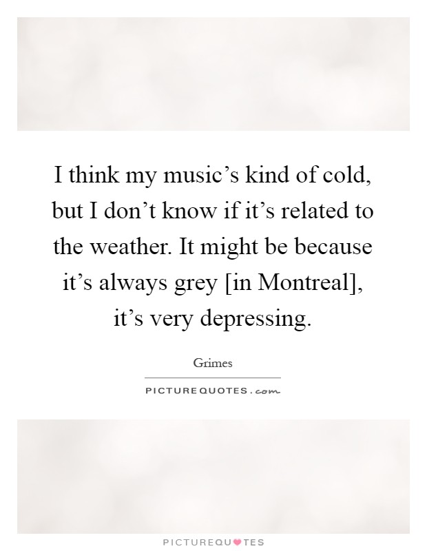 I think my music's kind of cold, but I don't know if it's related to the weather. It might be because it's always grey [in Montreal], it's very depressing Picture Quote #1