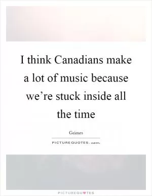 I think Canadians make a lot of music because we’re stuck inside all the time Picture Quote #1
