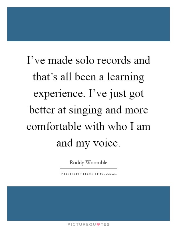 I've made solo records and that's all been a learning experience. I've just got better at singing and more comfortable with who I am and my voice Picture Quote #1