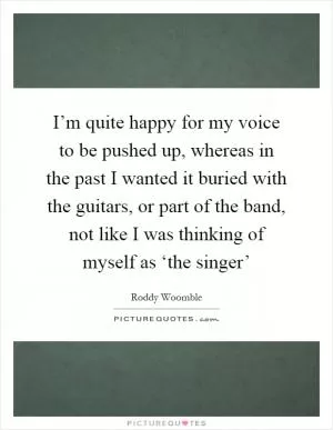 I’m quite happy for my voice to be pushed up, whereas in the past I wanted it buried with the guitars, or part of the band, not like I was thinking of myself as ‘the singer’ Picture Quote #1