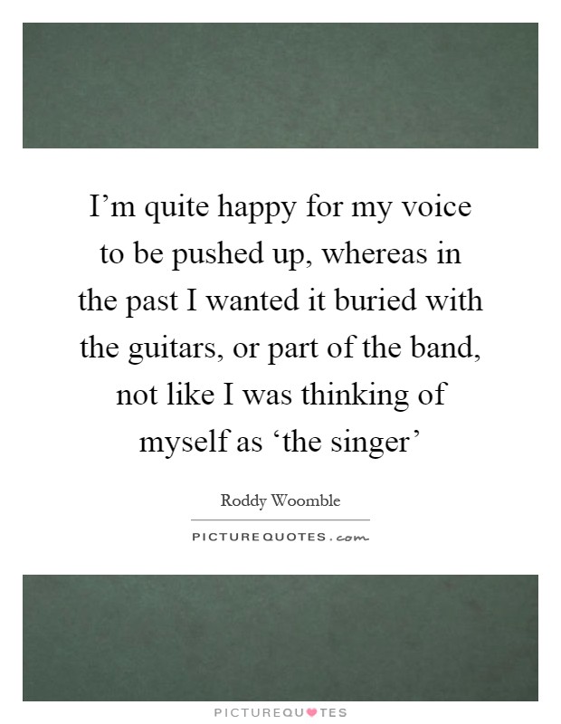 I'm quite happy for my voice to be pushed up, whereas in the past I wanted it buried with the guitars, or part of the band, not like I was thinking of myself as ‘the singer' Picture Quote #1
