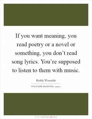 If you want meaning, you read poetry or a novel or something, you don’t read song lyrics. You’re supposed to listen to them with music Picture Quote #1