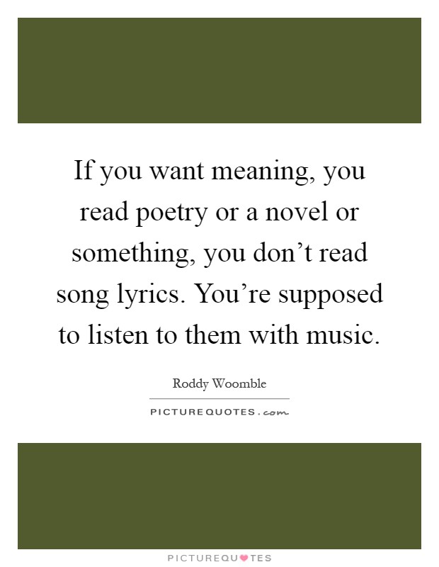 If you want meaning, you read poetry or a novel or something, you don't read song lyrics. You're supposed to listen to them with music Picture Quote #1