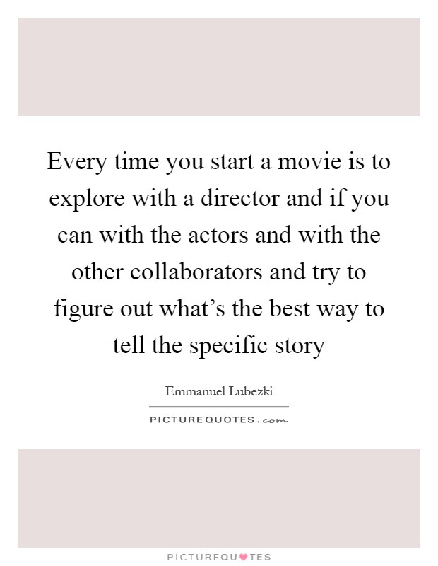 Every time you start a movie is to explore with a director and if you can with the actors and with the other collaborators and try to figure out what's the best way to tell the specific story Picture Quote #1