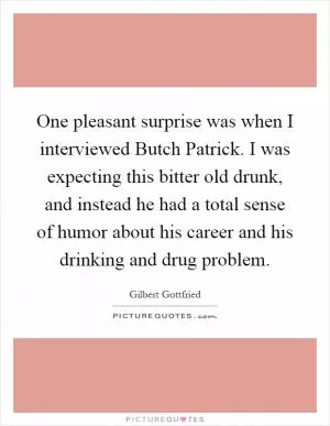 One pleasant surprise was when I interviewed Butch Patrick. I was expecting this bitter old drunk, and instead he had a total sense of humor about his career and his drinking and drug problem Picture Quote #1
