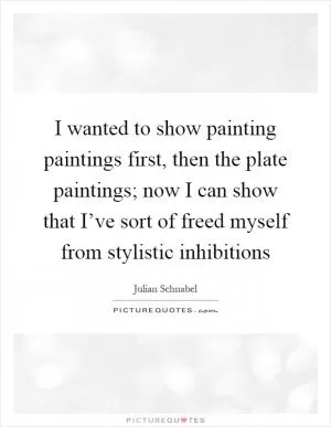 I wanted to show painting paintings first, then the plate paintings; now I can show that I’ve sort of freed myself from stylistic inhibitions Picture Quote #1