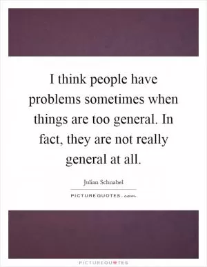 I think people have problems sometimes when things are too general. In fact, they are not really general at all Picture Quote #1