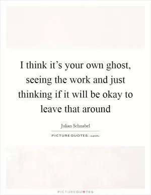 I think it’s your own ghost, seeing the work and just thinking if it will be okay to leave that around Picture Quote #1