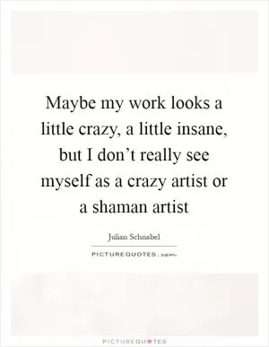 Maybe my work looks a little crazy, a little insane, but I don’t really see myself as a crazy artist or a shaman artist Picture Quote #1
