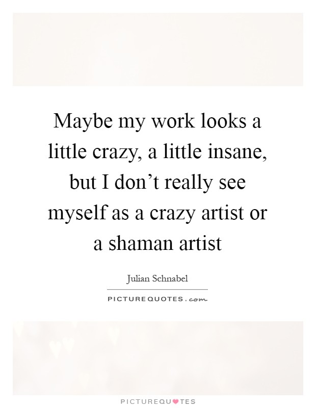 Maybe my work looks a little crazy, a little insane, but I don't really see myself as a crazy artist or a shaman artist Picture Quote #1