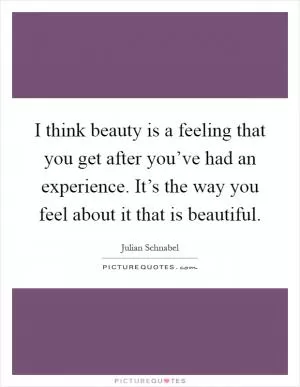 I think beauty is a feeling that you get after you’ve had an experience. It’s the way you feel about it that is beautiful Picture Quote #1