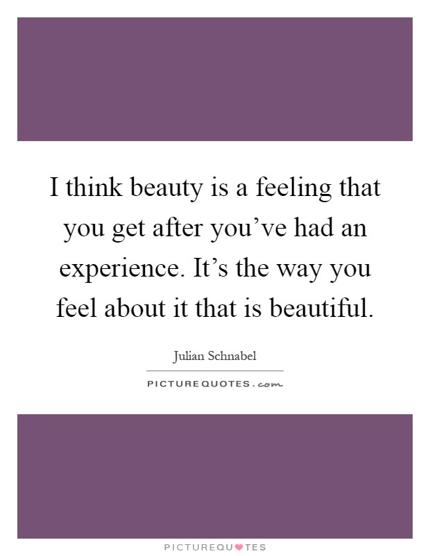 I think beauty is a feeling that you get after you've had an experience. It's the way you feel about it that is beautiful Picture Quote #1
