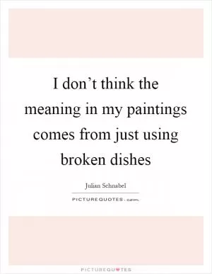 I don’t think the meaning in my paintings comes from just using broken dishes Picture Quote #1