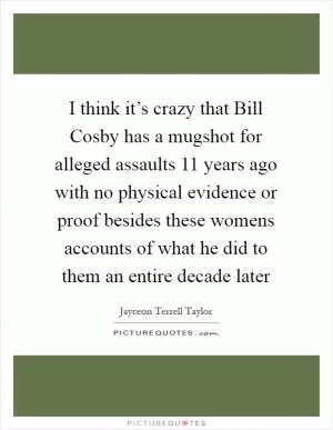 I think it’s crazy that Bill Cosby has a mugshot for alleged assaults 11 years ago with no physical evidence or proof besides these womens accounts of what he did to them an entire decade later Picture Quote #1