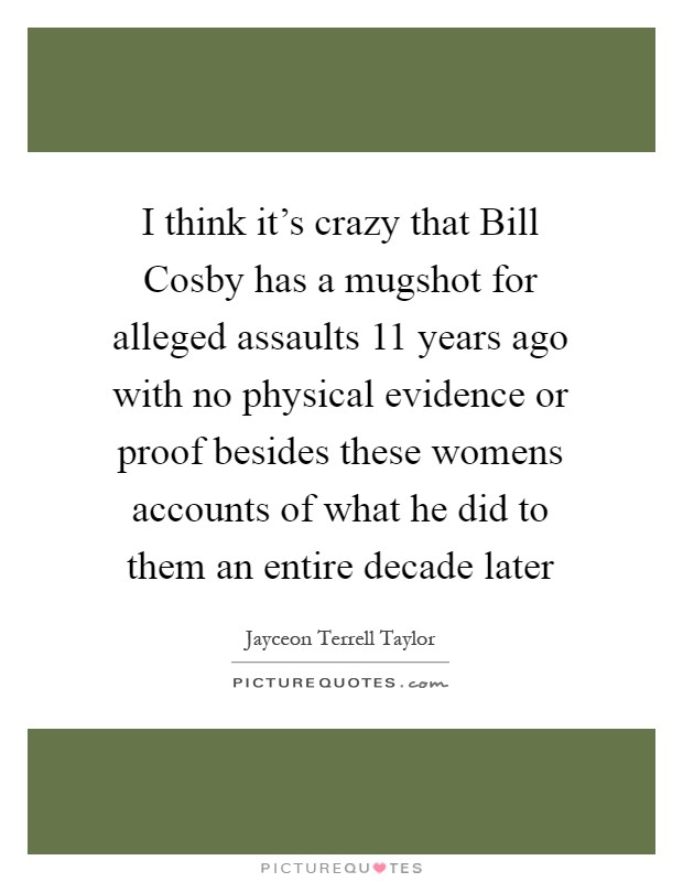 I think it's crazy that Bill Cosby has a mugshot for alleged assaults 11 years ago with no physical evidence or proof besides these womens accounts of what he did to them an entire decade later Picture Quote #1