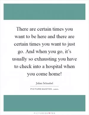 There are certain times you want to be here and there are certain times you want to just go. And when you go, it’s usually so exhausting you have to check into a hospital when you come home! Picture Quote #1