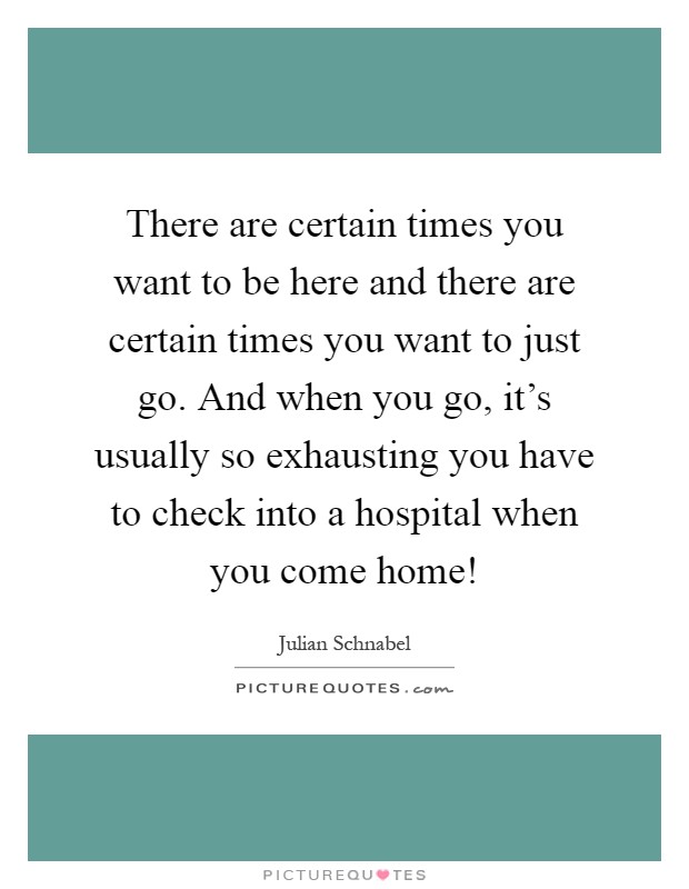 There are certain times you want to be here and there are certain times you want to just go. And when you go, it's usually so exhausting you have to check into a hospital when you come home! Picture Quote #1
