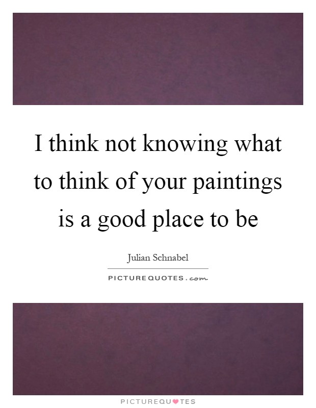 I think not knowing what to think of your paintings is a good place to be Picture Quote #1