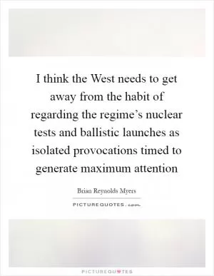 I think the West needs to get away from the habit of regarding the regime’s nuclear tests and ballistic launches as isolated provocations timed to generate maximum attention Picture Quote #1