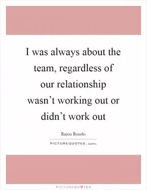 I was always about the team, regardless of our relationship wasn’t working out or didn’t work out Picture Quote #1