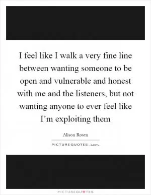 I feel like I walk a very fine line between wanting someone to be open and vulnerable and honest with me and the listeners, but not wanting anyone to ever feel like I’m exploiting them Picture Quote #1