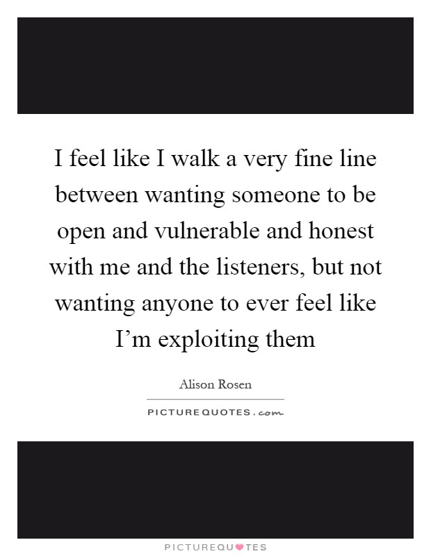 I feel like I walk a very fine line between wanting someone to be open and vulnerable and honest with me and the listeners, but not wanting anyone to ever feel like I'm exploiting them Picture Quote #1