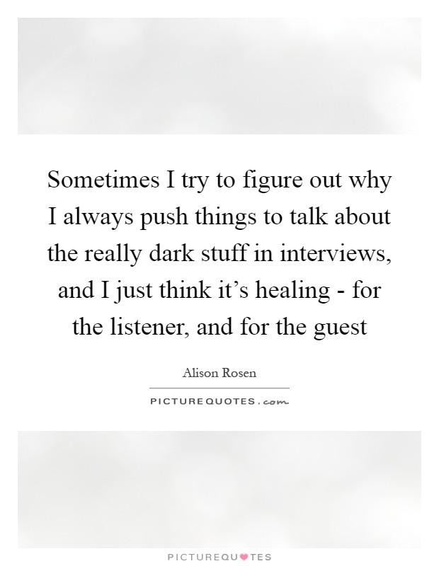 Sometimes I try to figure out why I always push things to talk about the really dark stuff in interviews, and I just think it's healing - for the listener, and for the guest Picture Quote #1