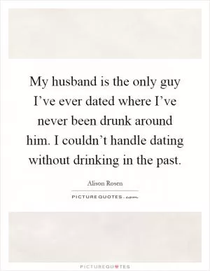 My husband is the only guy I’ve ever dated where I’ve never been drunk around him. I couldn’t handle dating without drinking in the past Picture Quote #1