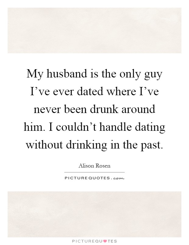 My husband is the only guy I've ever dated where I've never been drunk around him. I couldn't handle dating without drinking in the past Picture Quote #1