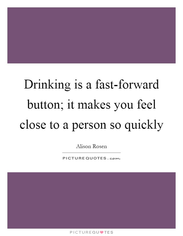 Drinking is a fast-forward button; it makes you feel close to a person so quickly Picture Quote #1