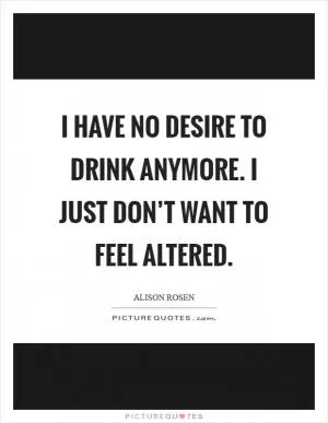 I have no desire to drink anymore. I just don’t want to feel altered Picture Quote #1