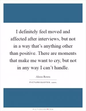 I definitely feel moved and affected after interviews, but not in a way that’s anything other than positive. There are moments that make me want to cry, but not in any way I can’t handle Picture Quote #1