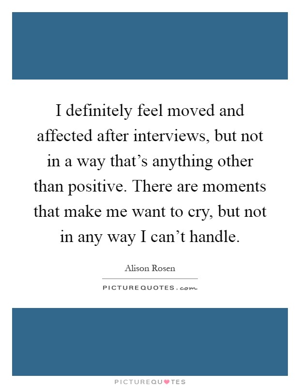 I definitely feel moved and affected after interviews, but not in a way that's anything other than positive. There are moments that make me want to cry, but not in any way I can't handle Picture Quote #1