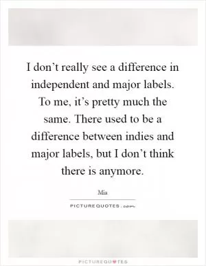 I don’t really see a difference in independent and major labels. To me, it’s pretty much the same. There used to be a difference between indies and major labels, but I don’t think there is anymore Picture Quote #1