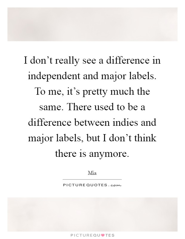 I don't really see a difference in independent and major labels. To me, it's pretty much the same. There used to be a difference between indies and major labels, but I don't think there is anymore Picture Quote #1