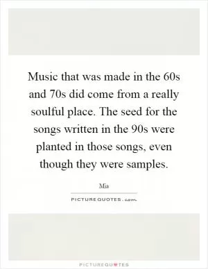 Music that was made in the 60s and 70s did come from a really soulful place. The seed for the songs written in the 90s were planted in those songs, even though they were samples Picture Quote #1