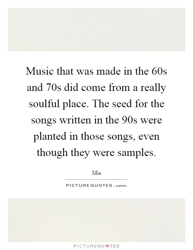 Music that was made in the 60s and 70s did come from a really soulful place. The seed for the songs written in the 90s were planted in those songs, even though they were samples Picture Quote #1