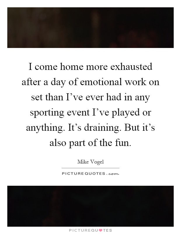 I come home more exhausted after a day of emotional work on set than I've ever had in any sporting event I've played or anything. It's draining. But it's also part of the fun Picture Quote #1