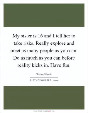 My sister is 16 and I tell her to take risks. Really explore and meet as many people as you can. Do as much as you can before reality kicks in. Have fun Picture Quote #1