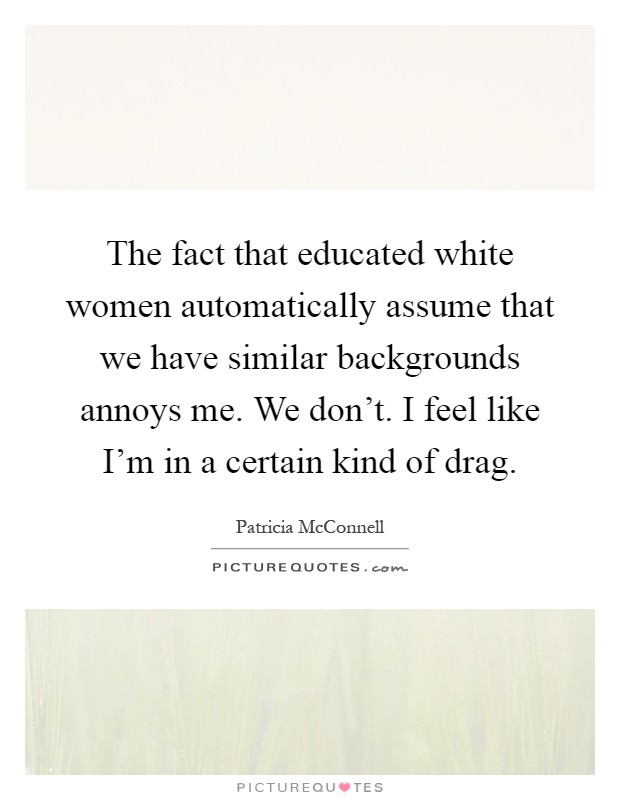 The fact that educated white women automatically assume that we have similar backgrounds annoys me. We don't. I feel like I'm in a certain kind of drag Picture Quote #1