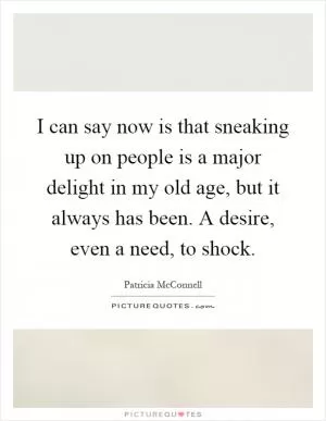 I can say now is that sneaking up on people is a major delight in my old age, but it always has been. A desire, even a need, to shock Picture Quote #1