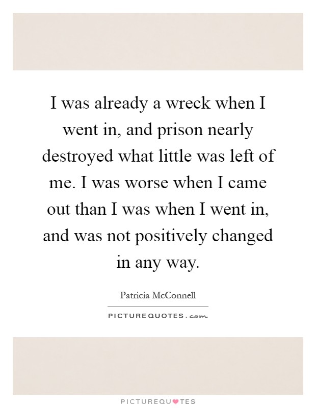 I was already a wreck when I went in, and prison nearly destroyed what little was left of me. I was worse when I came out than I was when I went in, and was not positively changed in any way Picture Quote #1