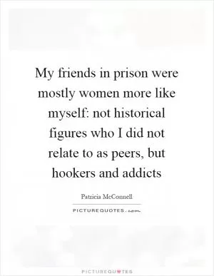 My friends in prison were mostly women more like myself: not historical figures who I did not relate to as peers, but hookers and addicts Picture Quote #1