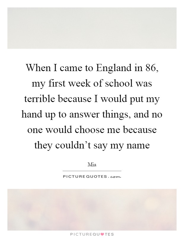 When I came to England in  86, my first week of school was terrible because I would put my hand up to answer things, and no one would choose me because they couldn't say my name Picture Quote #1