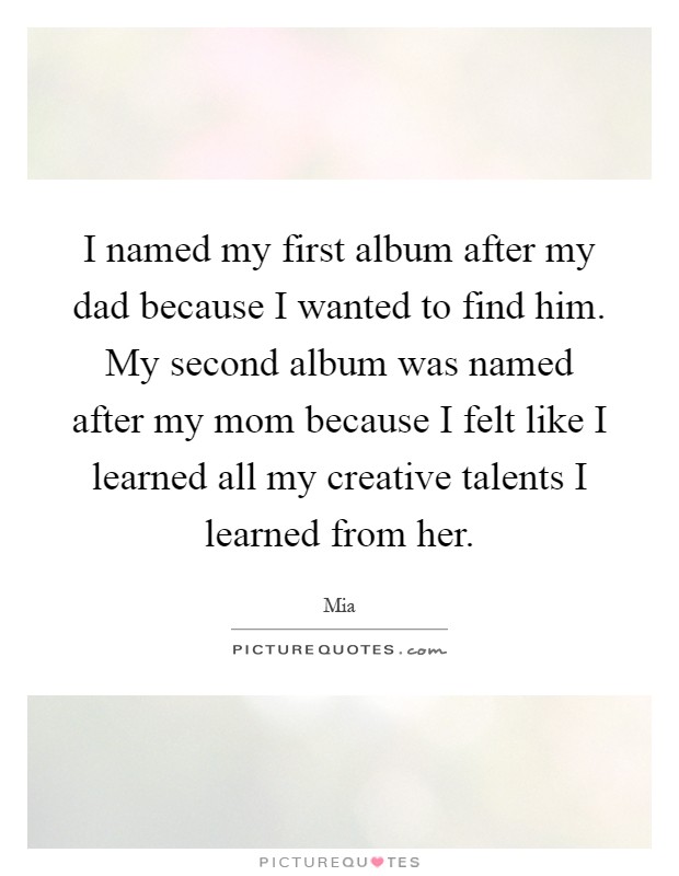 I named my first album after my dad because I wanted to find him. My second album was named after my mom because I felt like I learned all my creative talents I learned from her Picture Quote #1