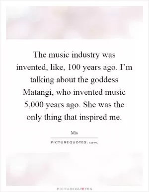 The music industry was invented, like, 100 years ago. I’m talking about the goddess Matangi, who invented music 5,000 years ago. She was the only thing that inspired me Picture Quote #1